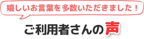 嬉しいお声を多数いただきました！ご利用者さんの声