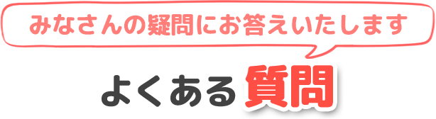 みなさんの疑問にお答えいたします よくある質問